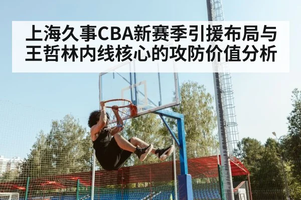 上海久事CBA新赛季引援布局与王哲林内线核心的攻防价值分析