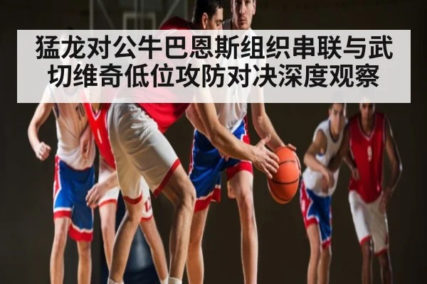 猛龙对公牛巴恩斯组织串联与武切维奇低位攻防对决深度观察