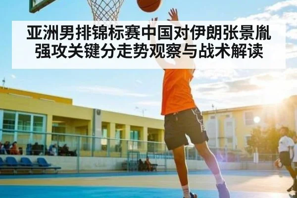 亚洲男排锦标赛中国对伊朗张景胤强攻关键分走势观察与战术解读